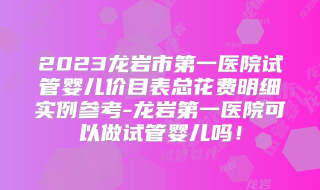 2023龙岩市第一医院试管婴儿价目表总花费明细实例参考-龙岩第一医院可以做试管婴儿吗！