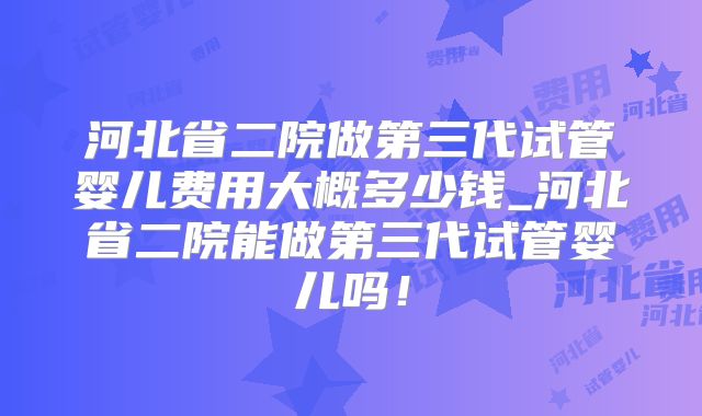 河北省二院做第三代试管婴儿费用大概多少钱_河北省二院能做第三代试管婴儿吗！