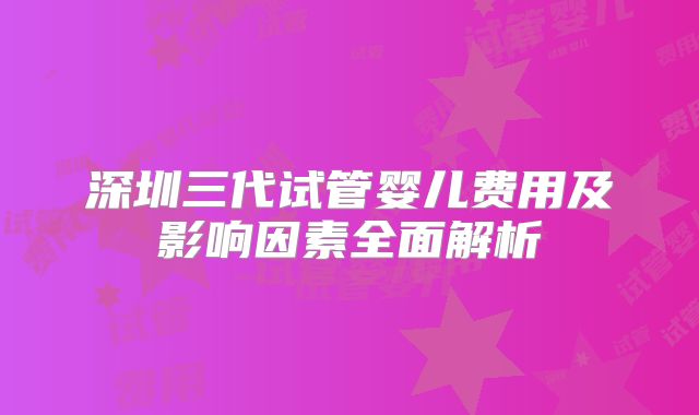 深圳三代试管婴儿费用及影响因素全面解析