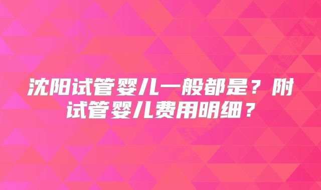 沈阳试管婴儿一般都是?附试管婴儿费用明细?
