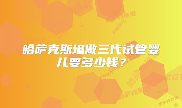 哈萨克斯坦做三代试管婴儿要多少钱？