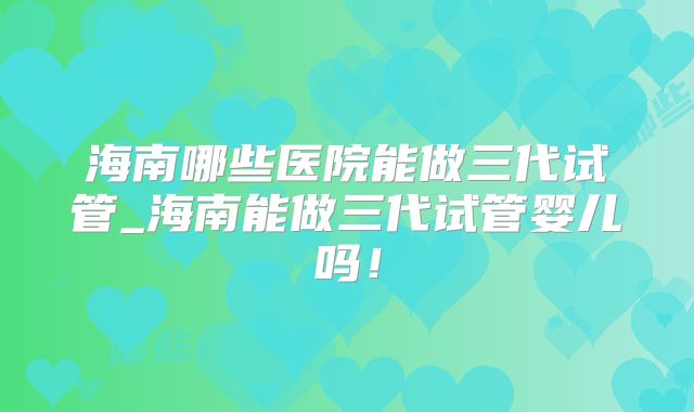 海南哪些医院能做三代试管_海南能做三代试管婴儿吗!