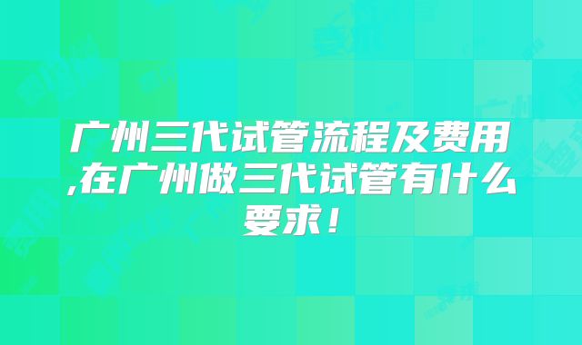 广州三代试管流程及费用,在广州做三代试管有什么要求！