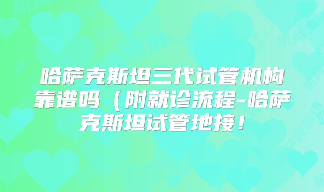 哈萨克斯坦三代试管机构靠谱吗（附就诊流程-哈萨克斯坦试管地接！