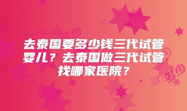 去泰国要多少钱三代试管婴儿？去泰国做三代试管找哪家医院？