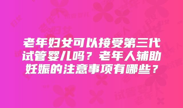 老年妇女可以接受第三代试管婴儿吗？老年人辅助妊娠的注意事项有哪些？