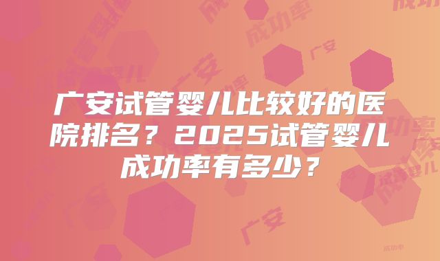 广安试管婴儿比较好的医院排名？2025试管婴儿成功率有多少？