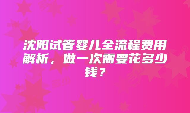 沈阳试管婴儿全流程费用解析，做一次需要花多少钱？