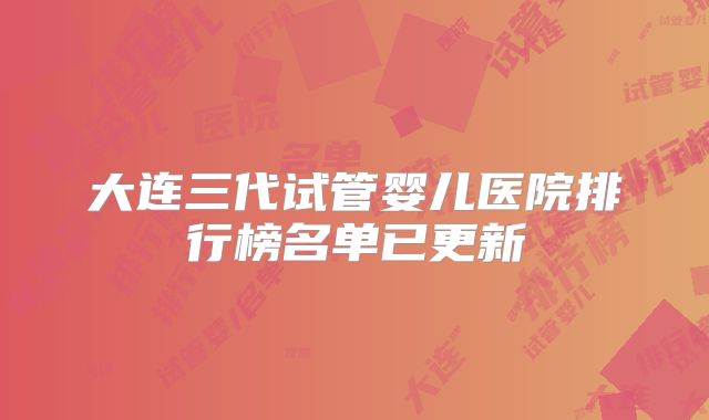 大连三代试管婴儿医院排行榜名单已更新