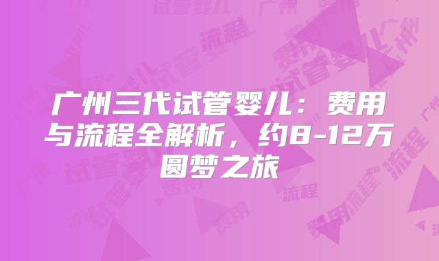 广州三代试管婴儿:费用与流程全解析,约8-12万圆梦之旅