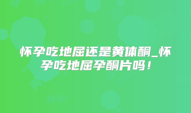 怀孕吃地屈还是黄体酮_怀孕吃地屈孕酮片吗!