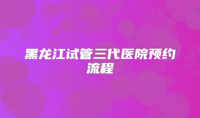 黑龙江试管三代医院预约流程
