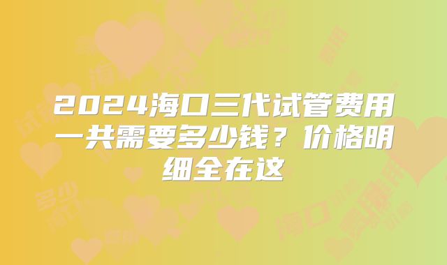 2024海口三代试管费用一共需要多少钱？价格明细全在这