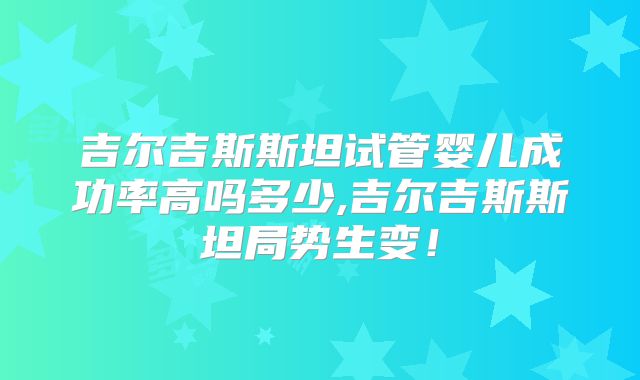 吉尔吉斯斯坦试管婴儿成功率高吗多少,吉尔吉斯斯坦局势生变!