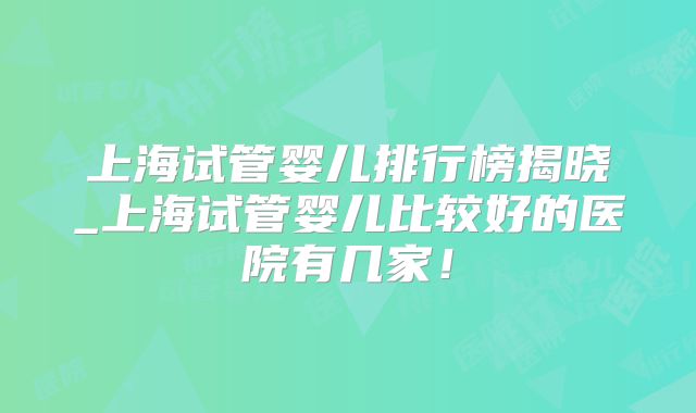 上海试管婴儿排行榜揭晓_上海试管婴儿比较好的医院有几家!