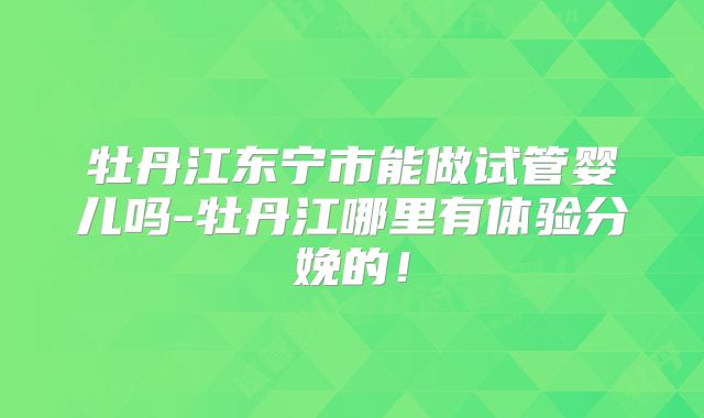 牡丹江东宁市能做试管婴儿吗-牡丹江哪里有体验分娩的!