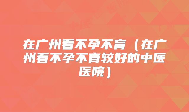 在广州看不孕不育（在广州看不孕不育较好的中医医院）