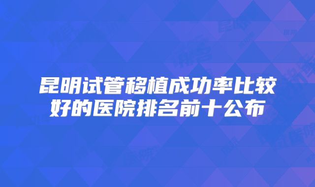 昆明试管移植成功率比较好的医院排名前十公布