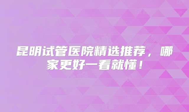昆明试管医院精选推荐，哪家更好一看就懂！