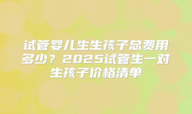 试管婴儿生生孩子总费用多少？2025试管生一对生孩子价格清单