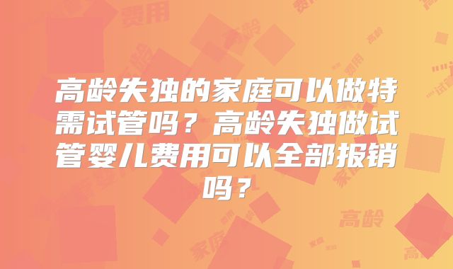 高龄失独的家庭可以做特需试管吗？高龄失独做试管婴儿费用可以全部报销吗？