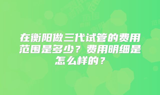 在衡阳做三代试管的费用范围是多少?费用明细是怎么样的?