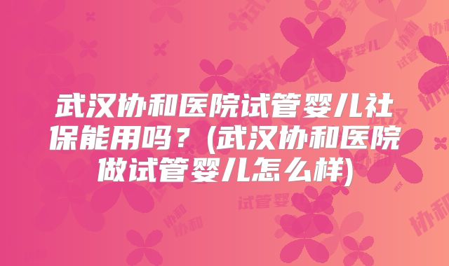 武汉协和医院试管婴儿社保能用吗?(武汉协和医院做试管婴儿怎么样)