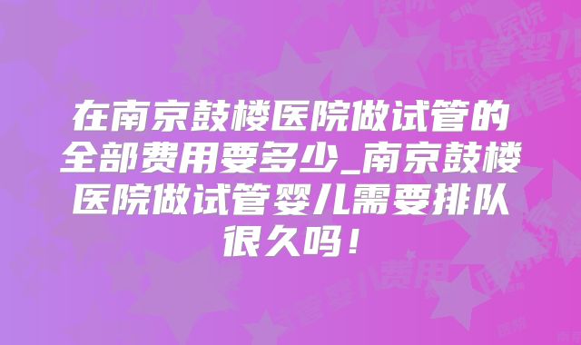 在南京鼓楼医院做试管的全部费用要多少_南京鼓楼医院做试管婴儿需要排队很久吗!