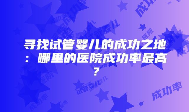 寻找试管婴儿的成功之地:哪里的医院成功率最高?