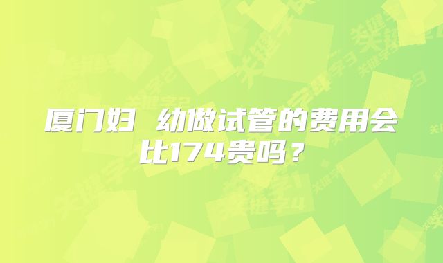 厦门妇 幼做试管的费用会比174贵吗?