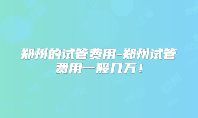 郑州的试管费用-郑州试管费用一般几万！