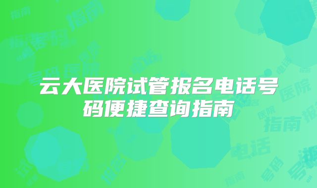 云大医院试管报名电话号码便捷查询指南