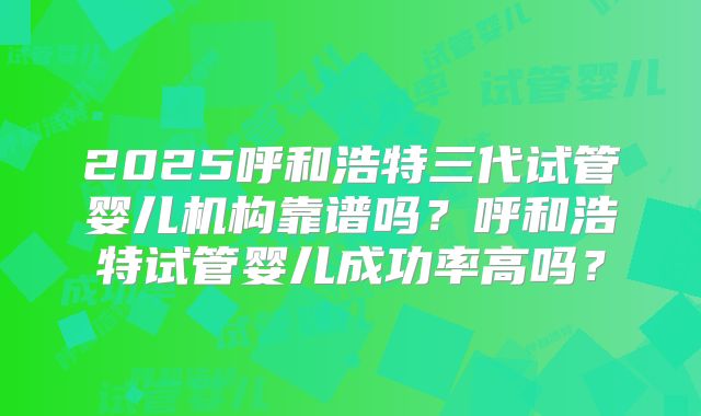 2025呼和浩特三代试管婴儿机构靠谱吗？呼和浩特试管婴儿成功率高吗？