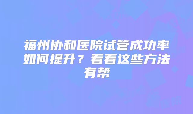 福州协和医院试管成功率如何提升？看看这些方法有帮
