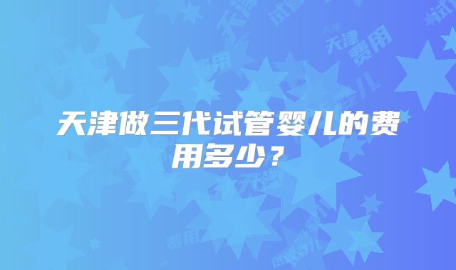 天津做三代试管婴儿的费用多少？