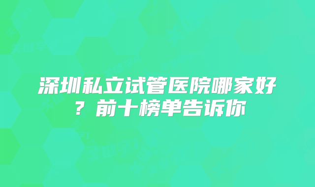 深圳私立试管医院哪家好?前十榜单告诉你