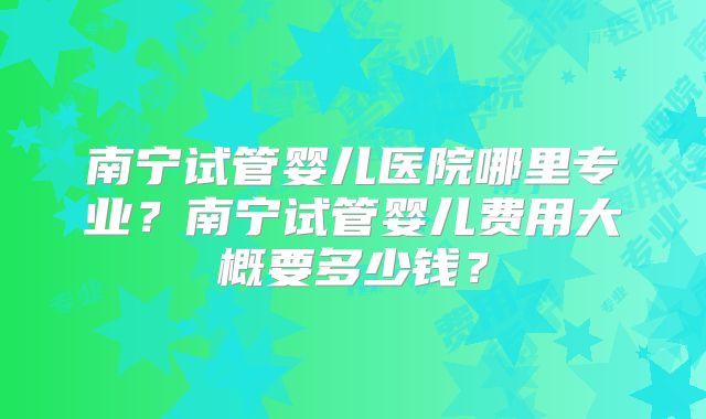 南宁试管婴儿医院哪里专业？南宁试管婴儿费用大概要多少钱？
