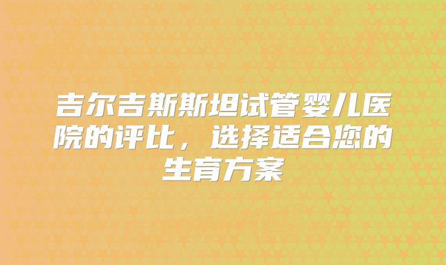 吉尔吉斯斯坦试管婴儿医院的评比，选择适合您的生育方案