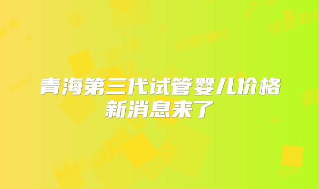 青海第三代试管婴儿价格新消息来了