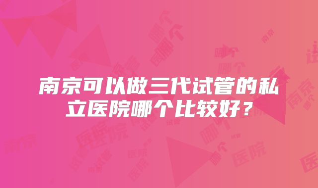 南京可以做三代试管的私立医院哪个比较好?