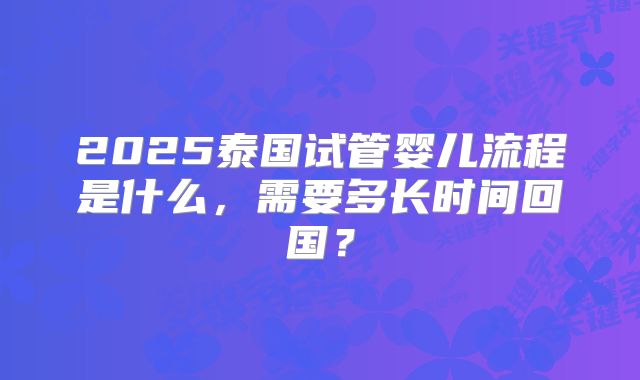 2025泰国试管婴儿流程是什么,需要多长时间回国?