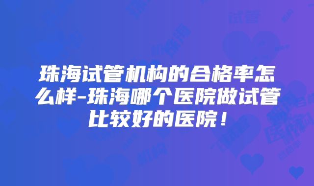 珠海试管机构的合格率怎么样-珠海哪个医院做试管比较好的医院!