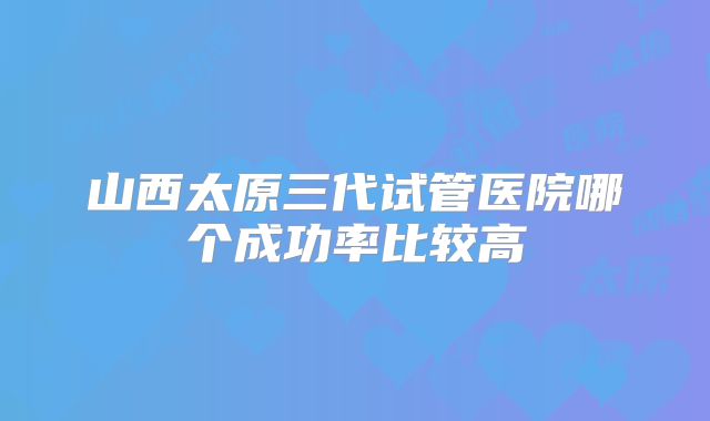 山西太原三代试管医院哪个成功率比较高