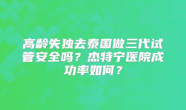 高龄失独去泰国做三代试管安全吗?杰特宁医院成功率如何?