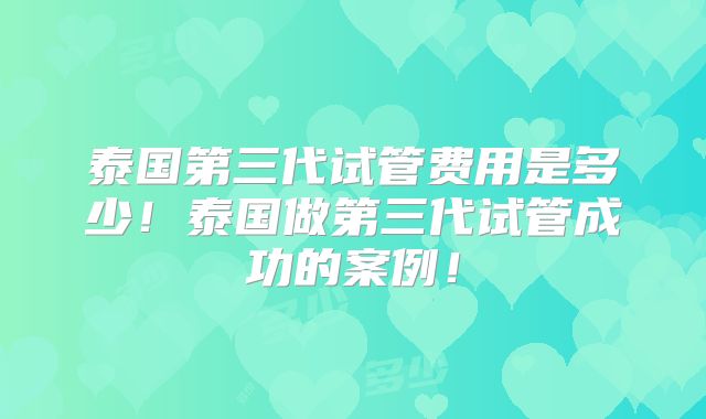 泰国第三代试管费用是多少！泰国做第三代试管成功的案例！
