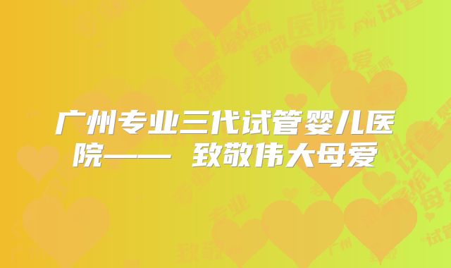 广州专业三代试管婴儿医院—— 致敬伟大母爱