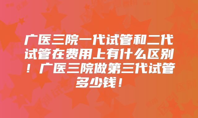 广医三院一代试管和二代试管在费用上有什么区别！广医三院做第三代试管多少钱！