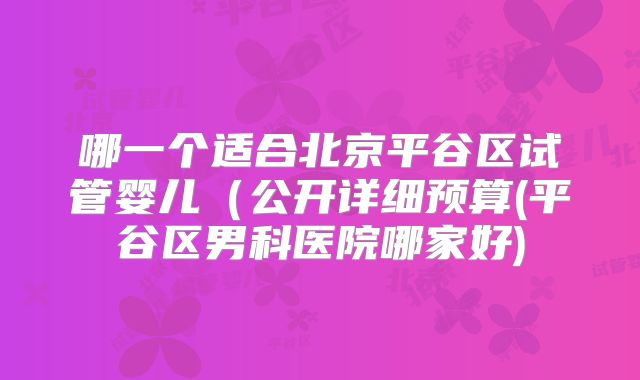 哪一个适合北京平谷区试管婴儿（公开详细预算(平谷区男科医院哪家好)