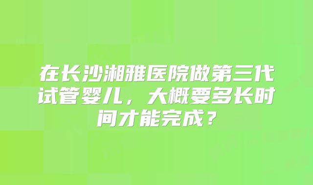 在长沙湘雅医院做第三代试管婴儿，大概要多长时间才能完成？