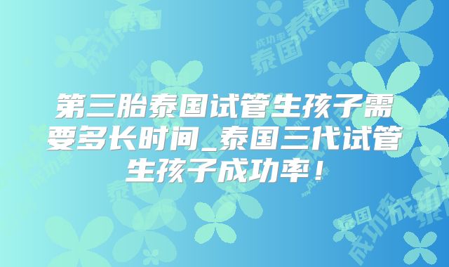第三胎泰国试管生孩子需要多长时间_泰国三代试管生孩子成功率！